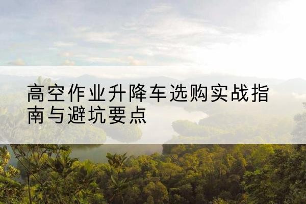 永州升降车怎么选-高空作业升降车选购实战指南与避坑要点