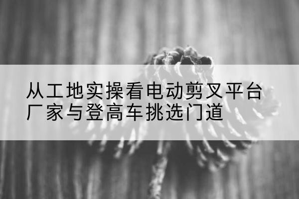 永州电动剪叉升降平台厂家-从工地实操看电动剪叉平台厂家与登高车挑选门道
