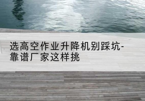 永州剪叉式升降机厂家-选高空作业升降机别踩坑-靠谱厂家这样挑