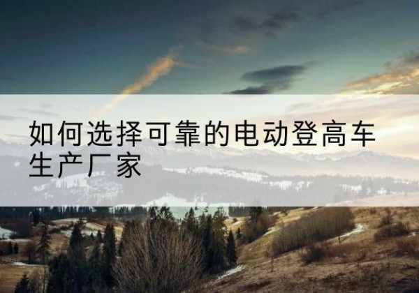 永州电动登高车厂家-如何选择可靠的电动登高车生产厂家