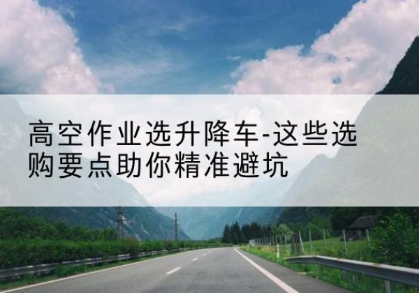永州升降车厂家-高空作业选升降车-这些选购要点助你*避坑