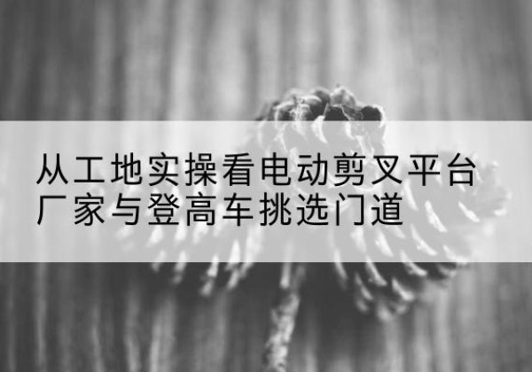 永州电动剪叉升降平台厂家-从工地实操看电动剪叉平台厂家与登高车挑选门道